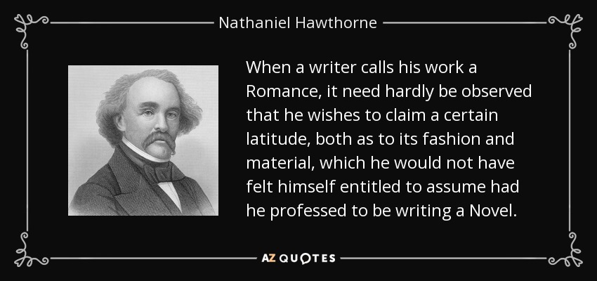 When a writer calls his work a Romance, it need hardly be observed that he wishes to claim a certain latitude, both as to its fashion and material, which he would not have felt himself entitled to assume had he professed to be writing a Novel. - Nathaniel Hawthorne