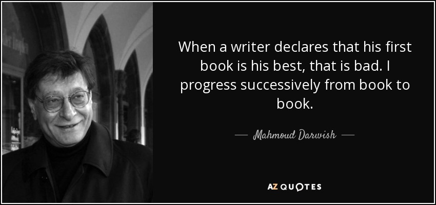 When a writer declares that his first book is his best, that is bad. I progress successively from book to book. - Mahmoud Darwish