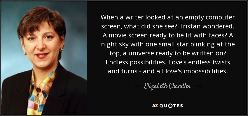 When a writer looked at an empty computer screen, what did she see? Tristan wondered. A movie screen ready to be lit with faces? A night sky with one small star blinking at the top, a universe ready to be written on? Endless possibilities. Love's endless twists and turns - and all love's impossibilities. - Elizabeth Chandler