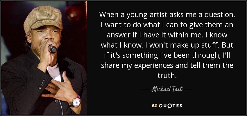 When a young artist asks me a question, I want to do what I can to give them an answer if I have it within me. I know what I know. I won't make up stuff. But if it's something I've been through, I'll share my experiences and tell them the truth. - Michael Tait