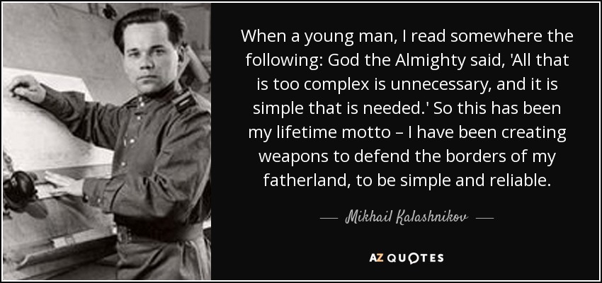 When a young man, I read somewhere the following: God the Almighty said, 'All that is too complex is unnecessary, and it is simple that is needed.' So this has been my lifetime motto – I have been creating weapons to defend the borders of my fatherland, to be simple and reliable. - Mikhail Kalashnikov