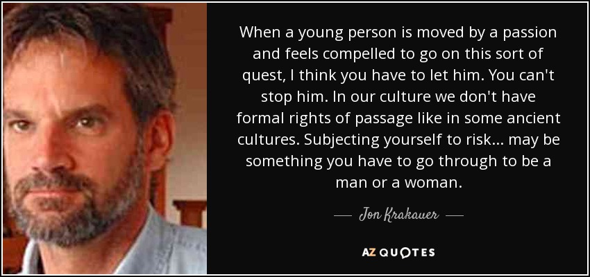 When a young person is moved by a passion and feels compelled to go on this sort of quest, I think you have to let him. You can't stop him. In our culture we don't have formal rights of passage like in some ancient cultures. Subjecting yourself to risk... may be something you have to go through to be a man or a woman. - Jon Krakauer