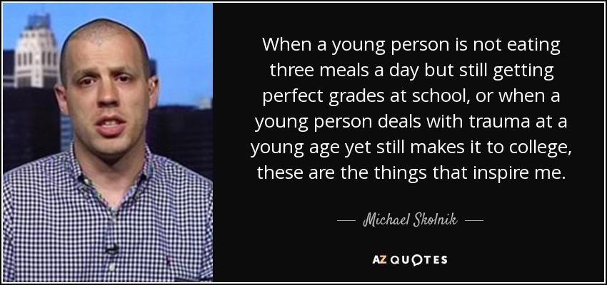 When a young person is not eating three meals a day but still getting perfect grades at school, or when a young person deals with trauma at a young age yet still makes it to college, these are the things that inspire me. - Michael Skolnik