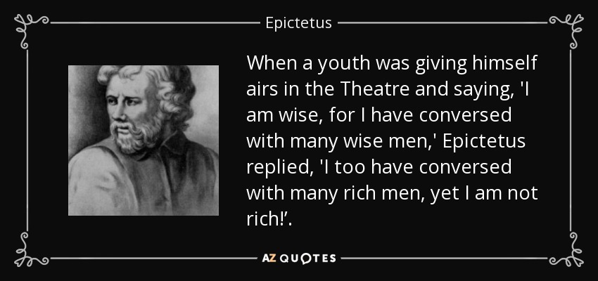 When a youth was giving himself airs in the Theatre and saying, 'I am wise, for I have conversed with many wise men,' Epictetus replied, 'I too have conversed with many rich men, yet I am not rich!’. - Epictetus