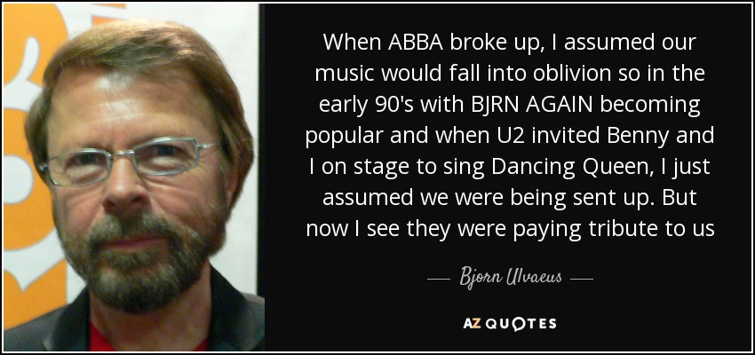 When ABBA broke up, I assumed our music would fall into oblivion so in the early 90's with BJRN AGAIN becoming popular and when U2 invited Benny and I on stage to sing Dancing Queen, I just assumed we were being sent up. But now I see they were paying tribute to us - Bjorn Ulvaeus