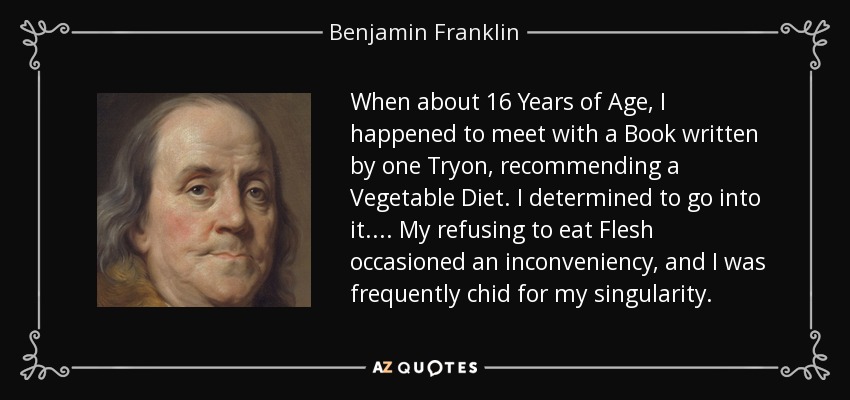 When about 16 Years of Age, I happened to meet with a Book written by one Tryon, recommending a Vegetable Diet. I determined to go into it.... My refusing to eat Flesh occasioned an inconveniency, and I was frequently chid for my singularity. - Benjamin Franklin