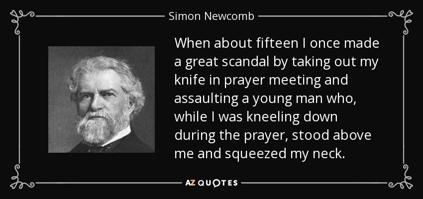 When about fifteen I once made a great scandal by taking out my knife in prayer meeting and assaulting a young man who, while I was kneeling down during the prayer, stood above me and squeezed my neck. - Simon Newcomb