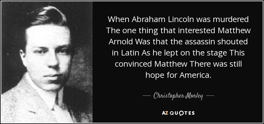 When Abraham Lincoln was murdered The one thing that interested Matthew Arnold Was that the assassin shouted in Latin As he lept on the stage This convinced Matthew There was still hope for America. - Christopher Morley