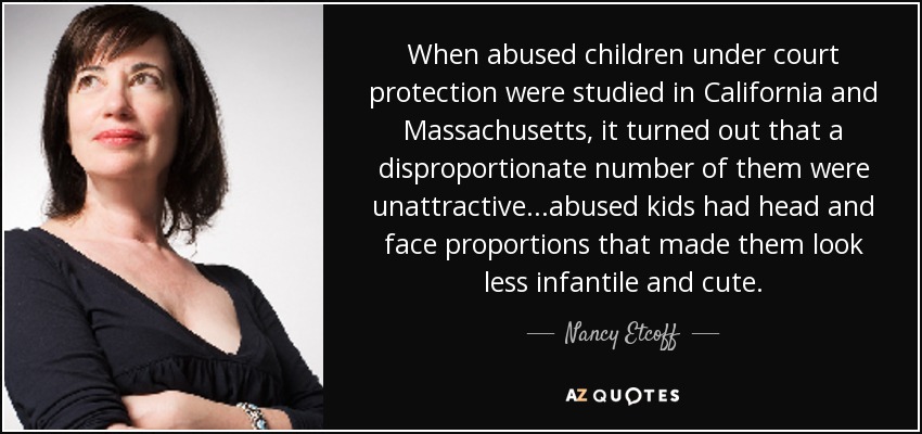 When abused children under court protection were studied in California and Massachusetts, it turned out that a disproportionate number of them were unattractive...abused kids had head and face proportions that made them look less infantile and cute. - Nancy Etcoff