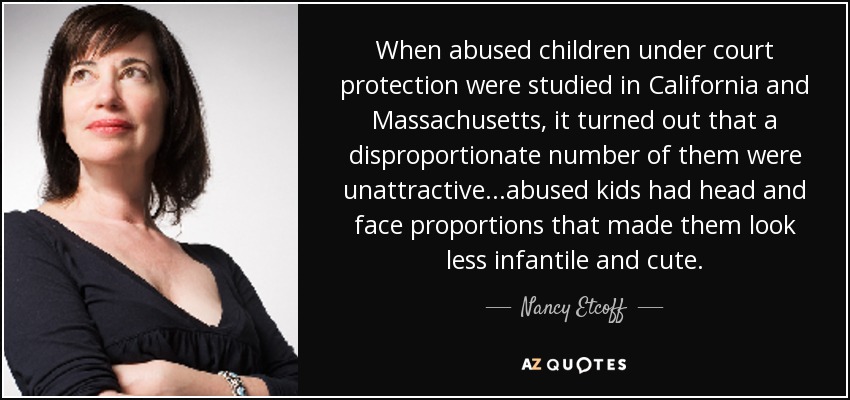 When abused children under court protection were studied in California and Massachusetts, it turned out that a disproportionate number of them were unattractive...abused kids had head and face proportions that made them look less infantile and cute. - Nancy Etcoff