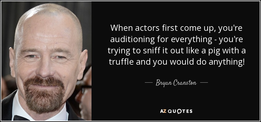When actors first come up, you're auditioning for everything - you're trying to sniff it out like a pig with a truffle and you would do anything! - Bryan Cranston