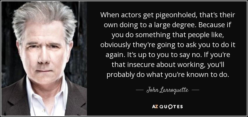 When actors get pigeonholed, that's their own doing to a large degree. Because if you do something that people like, obviously they're going to ask you to do it again. It's up to you to say no. If you're that insecure about working, you'll probably do what you're known to do. - John Larroquette