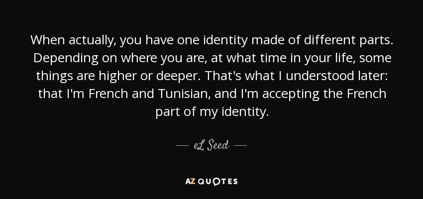 When actually, you have one identity made of different parts. Depending on where you are, at what time in your life, some things are higher or deeper. That's what I understood later: that I'm French and Tunisian, and I'm accepting the French part of my identity. - eL Seed