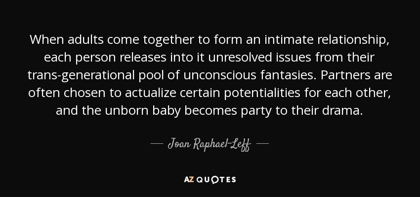 When adults come together to form an intimate relationship, each person releases into it unresolved issues from their trans-generational pool of unconscious fantasies. Partners are often chosen to actualize certain potentialities for each other, and the unborn baby becomes party to their drama. - Joan Raphael-Leff