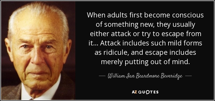 When adults first become conscious of something new, they usually either attack or try to escape from it ... Attack includes such mild forms as ridicule, and escape includes merely putting out of mind. - William Ian Beardmore Beveridge