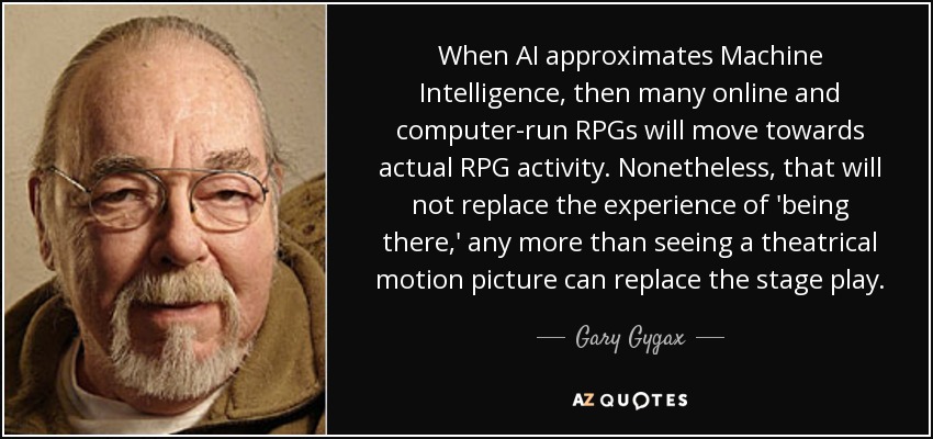 When AI approximates Machine Intelligence, then many online and computer-run RPGs will move towards actual RPG activity. Nonetheless, that will not replace the experience of 'being there,' any more than seeing a theatrical motion picture can replace the stage play. - Gary Gygax