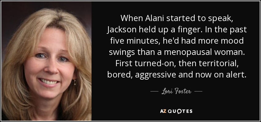 When Alani started to speak, Jackson held up a finger. In the past five minutes, he'd had more mood swings than a menopausal woman. First turned-on, then territorial, bored, aggressive and now on alert. - Lori Foster