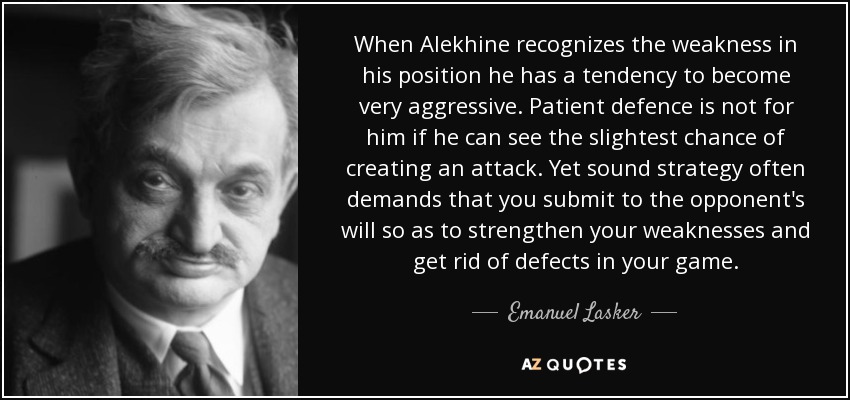 When Alekhine recognizes the weakness in his position he has a tendency to become very aggressive. Patient defence is not for him if he can see the slightest chance of creating an attack. Yet sound strategy often demands that you submit to the opponent's will so as to strengthen your weaknesses and get rid of defects in your game. - Emanuel Lasker