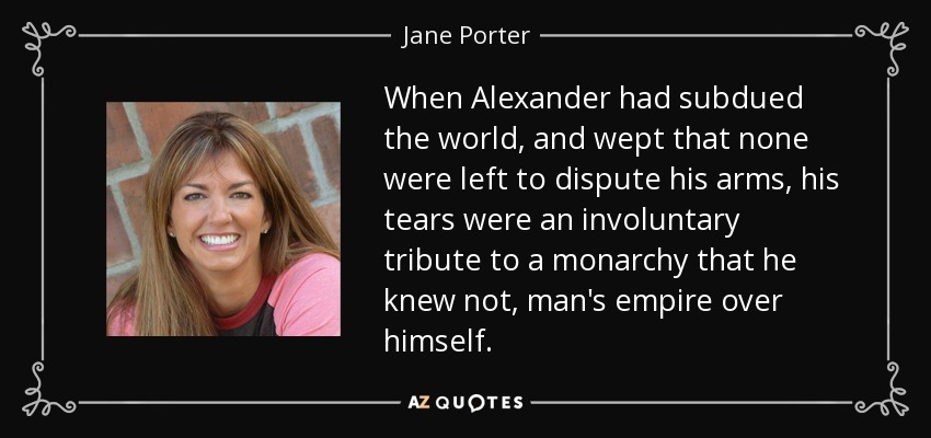 When Alexander had subdued the world, and wept that none were left to dispute his arms, his tears were an involuntary tribute to a monarchy that he knew not, man's empire over himself. - Jane Porter