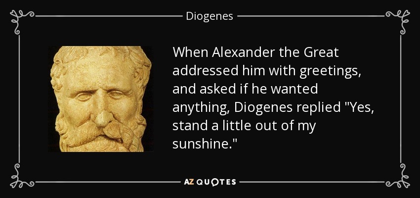 When Alexander the Great addressed him with greetings, and asked if he wanted anything, Diogenes replied 