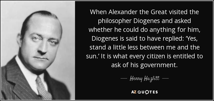 When Alexander the Great visited the philosopher Diogenes and asked whether he could do anything for him, Diogenes is said to have replied: ‘Yes, stand a little less between me and the sun.’ It is what every citizen is entitled to ask of his government. - Henry Hazlitt