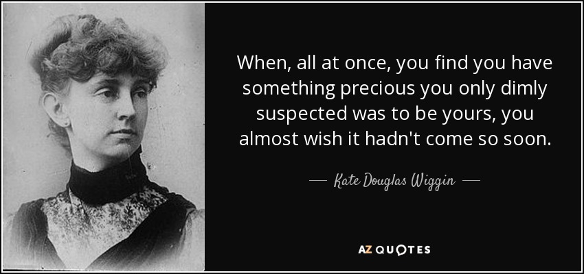 When, all at once, you find you have something precious you only dimly suspected was to be yours, you almost wish it hadn't come so soon. - Kate Douglas Wiggin