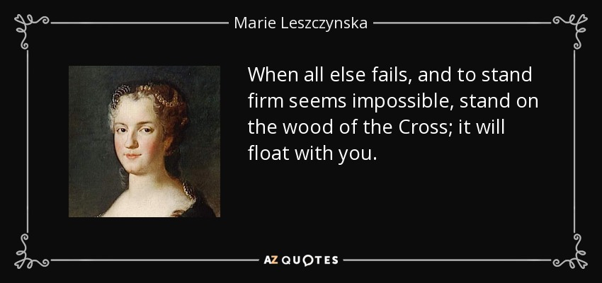 When all else fails, and to stand firm seems impossible, stand on the wood of the Cross; it will float with you. - Marie Leszczynska