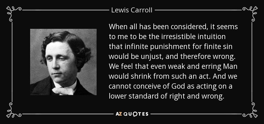 When all has been considered, it seems to me to be the irresistible intuition that infinite punishment for finite sin would be unjust, and therefore wrong. We feel that even weak and erring Man would shrink from such an act. And we cannot conceive of God as acting on a lower standard of right and wrong. - Lewis Carroll