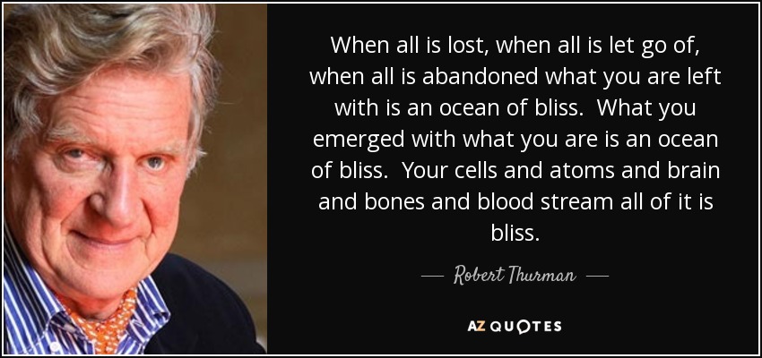 When all is lost, when all is let go of, when all is abandoned what you are left with is an ocean of bliss. What you emerged with what you are is an ocean of bliss. Your cells and atoms and brain and bones and blood stream all of it is bliss. - Robert Thurman