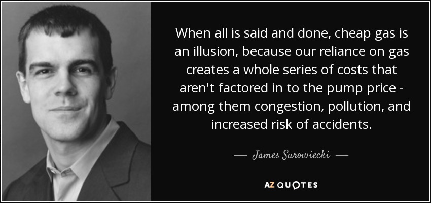 When all is said and done, cheap gas is an illusion, because our reliance on gas creates a whole series of costs that aren't factored in to the pump price - among them congestion, pollution, and increased risk of accidents. - James Surowiecki