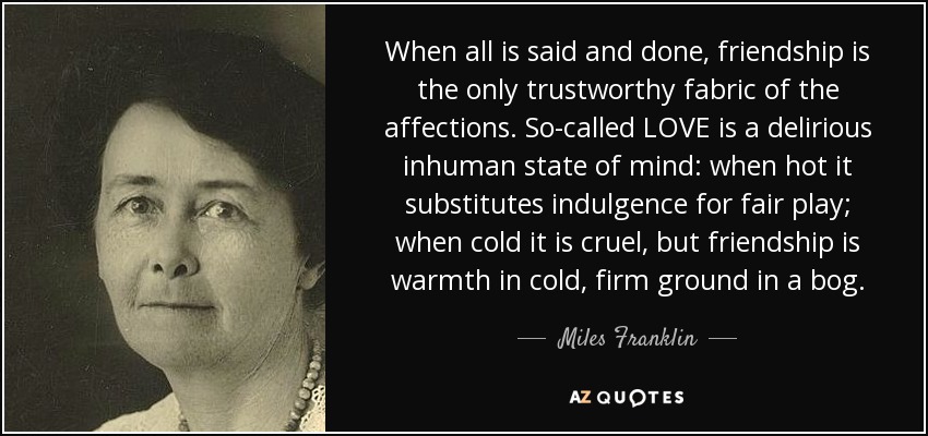 When all is said and done, friendship is the only trustworthy fabric of the affections. So-called LOVE is a delirious inhuman state of mind: when hot it substitutes indulgence for fair play; when cold it is cruel, but friendship is warmth in cold, firm ground in a bog. - Miles Franklin