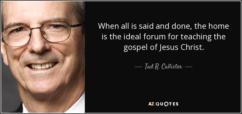 When all is said and done, the home is the ideal forum for teaching the gospel of Jesus Christ. - Tad R. Callister