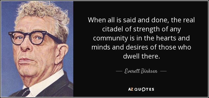 When all is said and done, the real citadel of strength of any community is in the hearts and minds and desires of those who dwell there. - Everett Dirksen