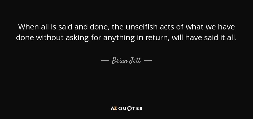 When all is said and done, the unselfish acts of what we have done without asking for anything in return, will have said it all. - Brian Jett
