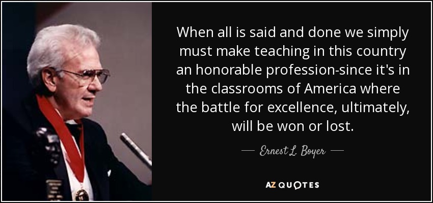 When all is said and done we simply must make teaching in this country an honorable profession-since it's in the classrooms of America where the battle for excellence, ultimately, will be won or lost. - Ernest L. Boyer
