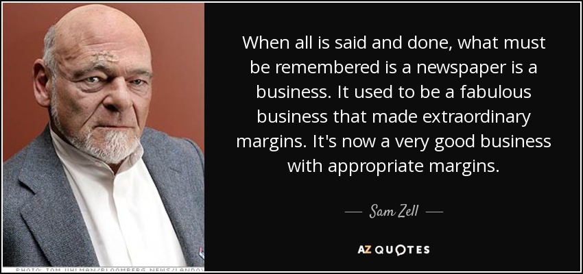 When all is said and done, what must be remembered is a newspaper is a business. It used to be a fabulous business that made extraordinary margins. It's now a very good business with appropriate margins. - Sam Zell
