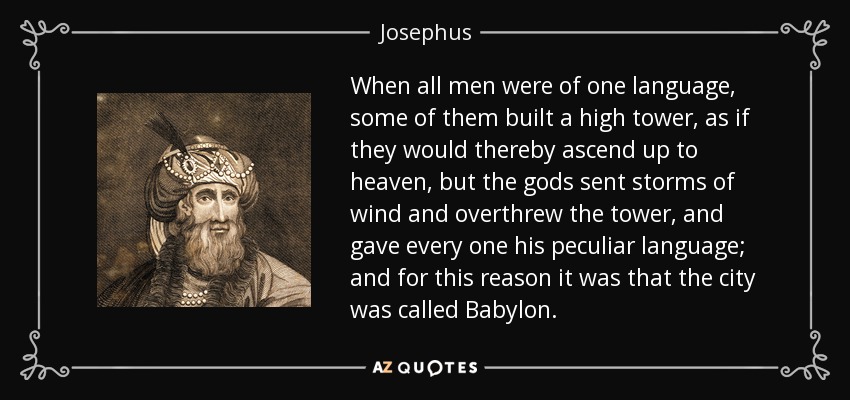 When all men were of one language, some of them built a high tower, as if they would thereby ascend up to heaven, but the gods sent storms of wind and overthrew the tower, and gave every one his peculiar language; and for this reason it was that the city was called Babylon. - Josephus