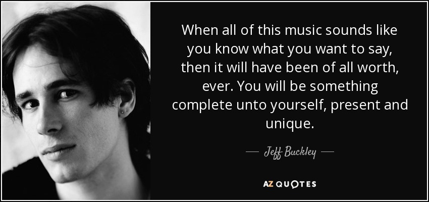 When all of this music sounds like you know what you want to say, then it will have been of all worth, ever. You will be something complete unto yourself, present and unique. - Jeff Buckley