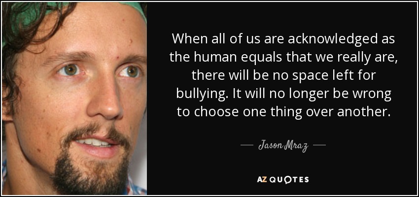 When all of us are acknowledged as the human equals that we really are, there will be no space left for bullying. It will no longer be wrong to choose one thing over another. - Jason Mraz
