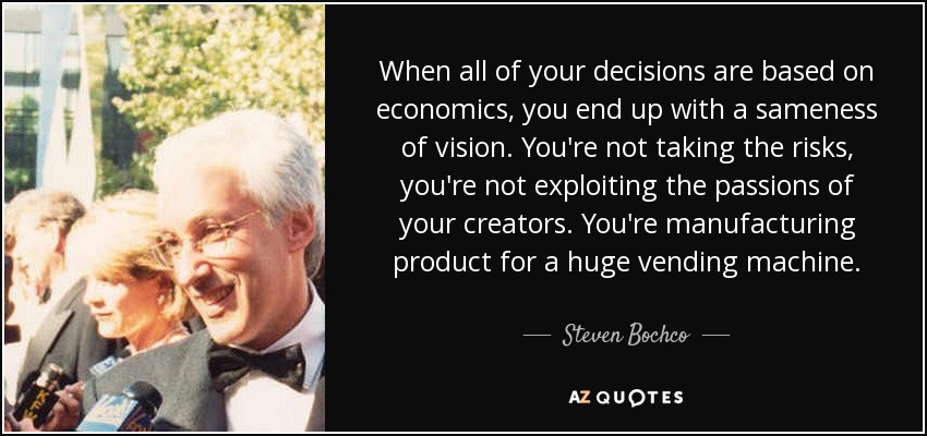 When all of your decisions are based on economics, you end up with a sameness of vision. You're not taking the risks, you're not exploiting the passions of your creators. You're manufacturing product for a huge vending machine. - Steven Bochco