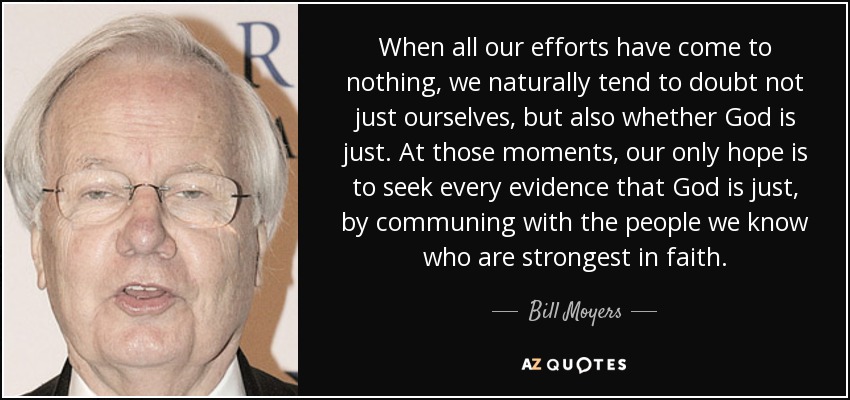 When all our efforts have come to nothing, we naturally tend to doubt not just ourselves, but also whether God is just. At those moments, our only hope is to seek every evidence that God is just, by communing with the people we know who are strongest in faith. - Bill Moyers