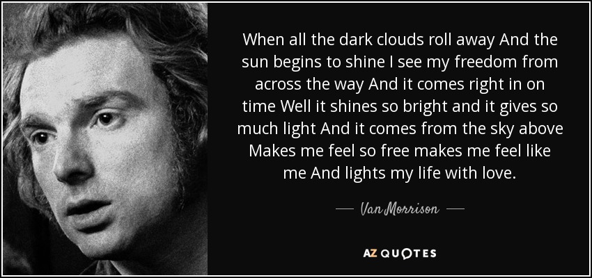 When all the dark clouds roll away And the sun begins to shine I see my freedom from across the way And it comes right in on time Well it shines so bright and it gives so much light And it comes from the sky above Makes me feel so free makes me feel like me And lights my life with love. - Van Morrison