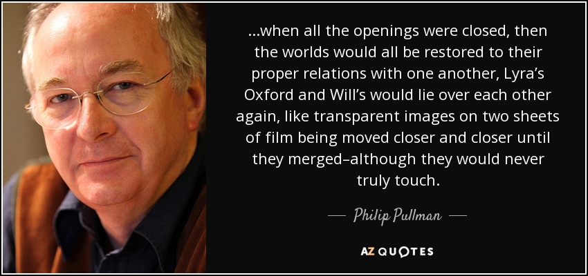 ...when all the openings were closed, then the worlds would all be restored to their proper relations with one another, Lyra’s Oxford and Will’s would lie over each other again, like transparent images on two sheets of film being moved closer and closer until they merged–although they would never truly touch. - Philip Pullman