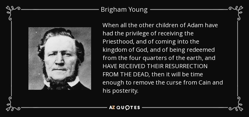 When all the other children of Adam have had the privilege of receiving the Priesthood, and of coming into the kingdom of God, and of being redeemed from the four quarters of the earth, and HAVE RECEIVED THEIR RESURRECTION FROM THE DEAD, then it will be time enough to remove the curse from Cain and his posterity. - Brigham Young