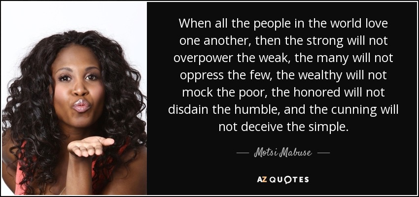 When all the people in the world love one another, then the strong will not overpower the weak, the many will not oppress the few, the wealthy will not mock the poor, the honored will not disdain the humble, and the cunning will not deceive the simple. - Motsi Mabuse