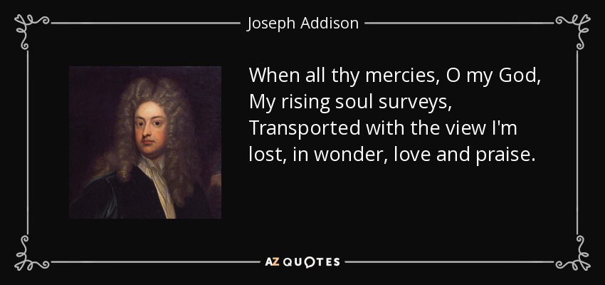 When all thy mercies, O my God, My rising soul surveys, Transported with the view I'm lost, in wonder, love and praise. - Joseph Addison