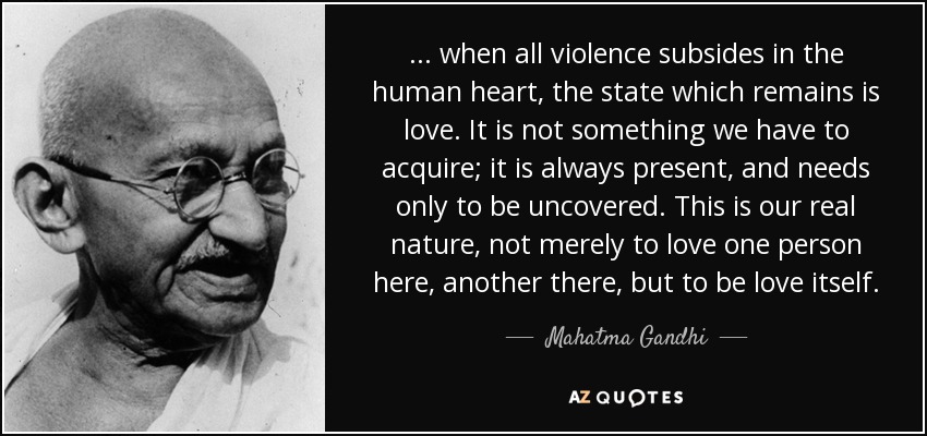 ... when all violence subsides in the human heart, the state which remains is love. It is not something we have to acquire; it is always present, and needs only to be uncovered. This is our real nature, not merely to love one person here, another there, but to be love itself. - Mahatma Gandhi