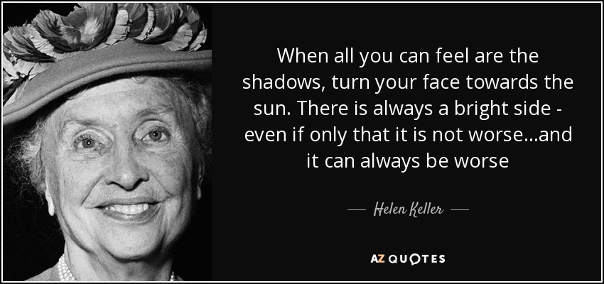 When all you can feel are the shadows, turn your face towards the sun. There is always a bright side - even if only that it is not worse...and it can always be worse - Helen Keller