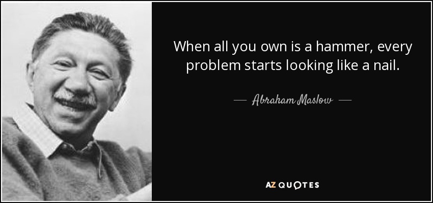 When all you own is a hammer, every problem starts looking like a nail. - Abraham Maslow