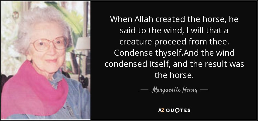 When Allah created the horse, he said to the wind, I will that a creature proceed from thee. Condense thyself.And the wind condensed itself, and the result was the horse. - Marguerite Henry